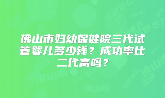 佛山市妇幼保健院三代试管婴儿多少钱？成功率比二代高吗？