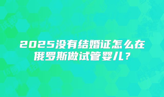 2025没有结婚证怎么在俄罗斯做试管婴儿?
