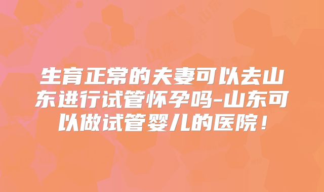 生育正常的夫妻可以去山东进行试管怀孕吗-山东可以做试管婴儿的医院!