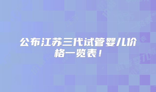 公布江苏三代试管婴儿价格一览表！
