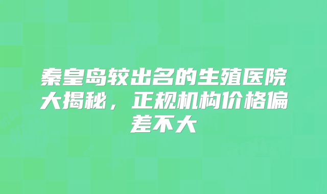 秦皇岛较出名的生殖医院大揭秘，正规机构价格偏差不大