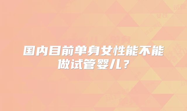 国内目前单身女性能不能做试管婴儿?