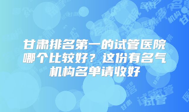 甘肃排名第一的试管医院哪个比较好？这份有名气机构名单请收好