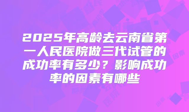 2025年高龄去云南省第一人民医院做三代试管的成功率有多少?影响成功率的因素有哪些