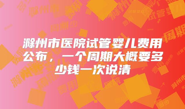 滁州市医院试管婴儿费用公布，一个周期大概要多少钱一次说清