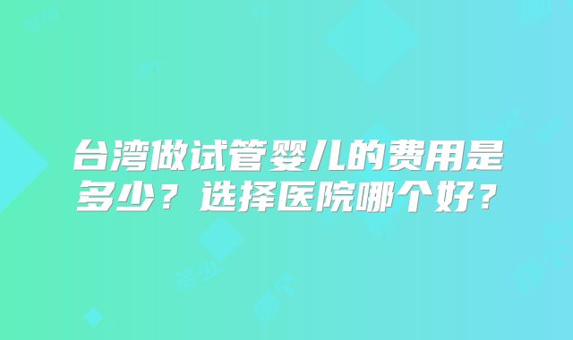 台湾做试管婴儿的费用是多少？选择医院哪个好？
