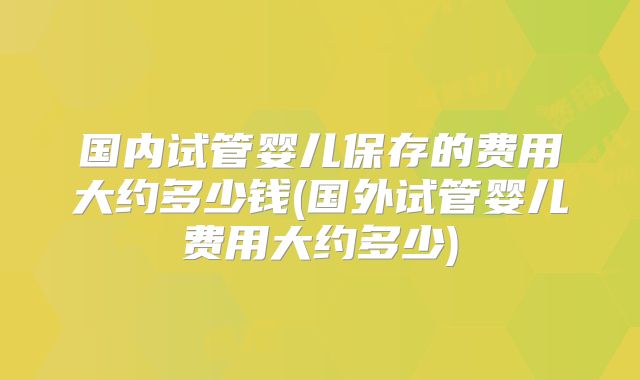 国内试管婴儿保存的费用大约多少钱(国外试管婴儿费用大约多少)