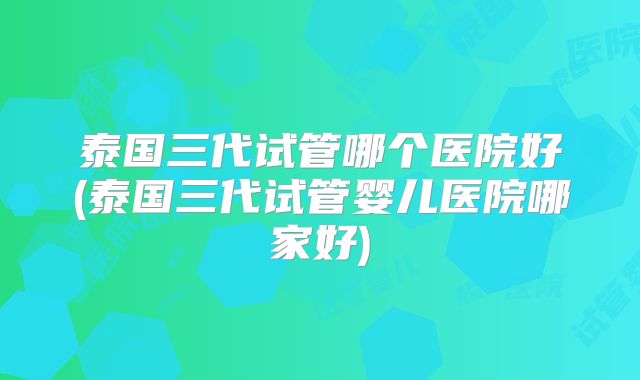 泰国三代试管哪个医院好(泰国三代试管婴儿医院哪家好)