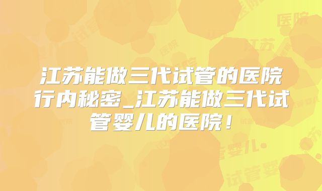 江苏能做三代试管的医院行内秘密_江苏能做三代试管婴儿的医院！