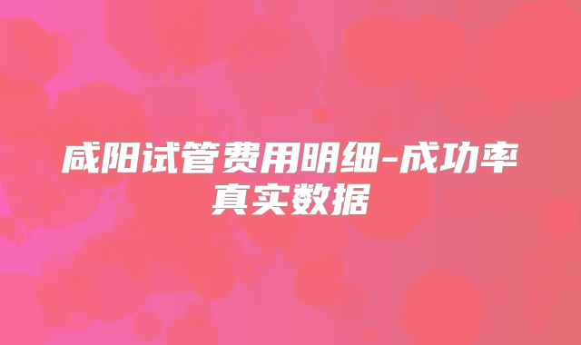 咸阳试管费用明细-成功率真实数据