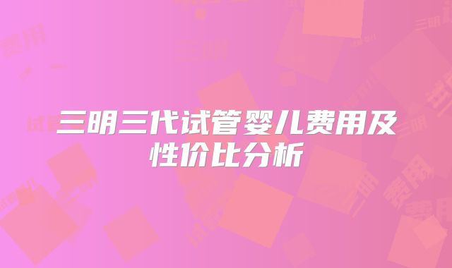 三明三代试管婴儿费用及性价比分析