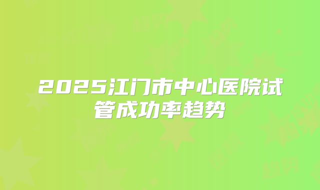 2025江门市中心医院试管成功率趋势