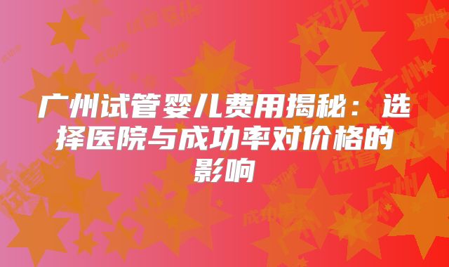 广州试管婴儿费用揭秘：选择医院与成功率对价格的影响