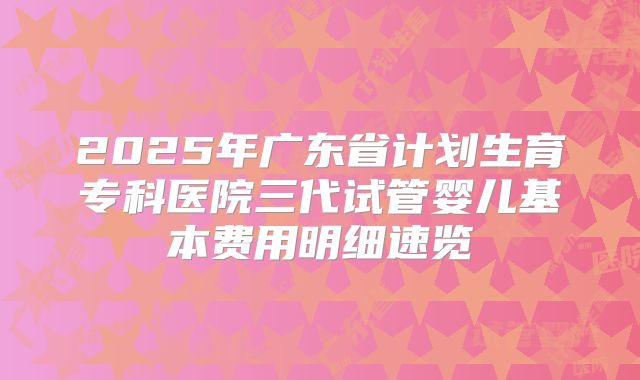 2025年广东省计划生育专科医院三代试管婴儿基本费用明细速览