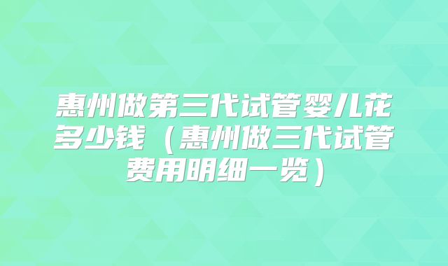 惠州做第三代试管婴儿花多少钱（惠州做三代试管费用明细一览）