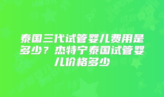 泰国三代试管婴儿费用是多少？杰特宁泰国试管婴儿价格多少