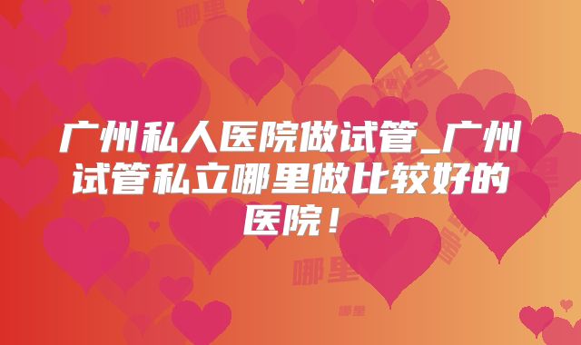 广州私人医院做试管_广州试管私立哪里做比较好的医院!