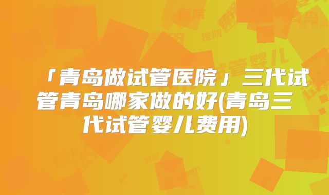 「青岛做试管医院」三代试管青岛哪家做的好(青岛三代试管婴儿费用)