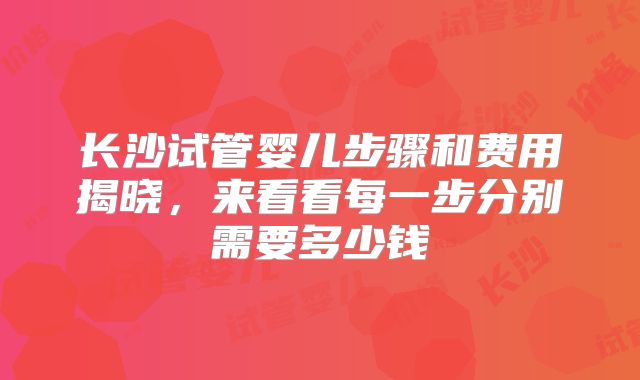 长沙试管婴儿步骤和费用揭晓，来看看每一步分别需要多少钱