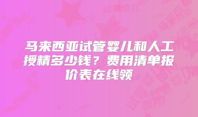 马来西亚试管婴儿和人工授精多少钱?费用清单报价表在线领