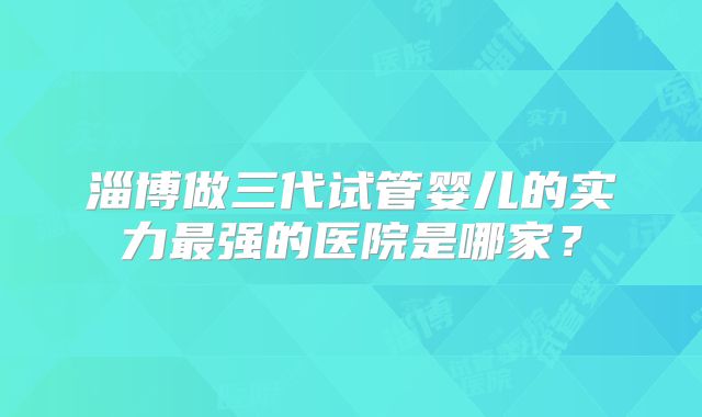 淄博做三代试管婴儿的实力最强的医院是哪家？