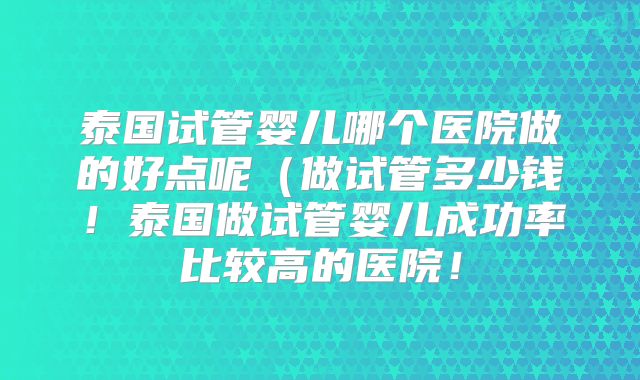 泰国试管婴儿哪个医院做的好点呢(做试管多少钱!泰国做试管婴儿成功率比较高的医院!