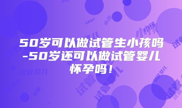 50岁可以做试管生小孩吗-50岁还可以做试管婴儿怀孕吗!
