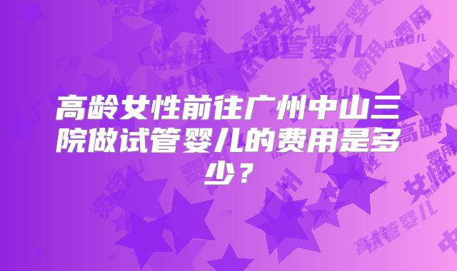 高龄女性前往广州中山三院做试管婴儿的费用是多少?