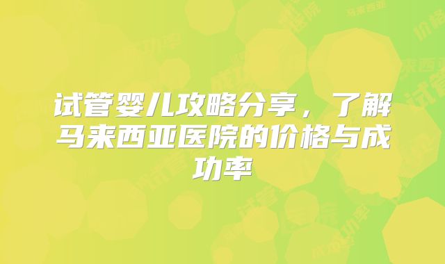 试管婴儿攻略分享,了解马来西亚医院的价格与成功率