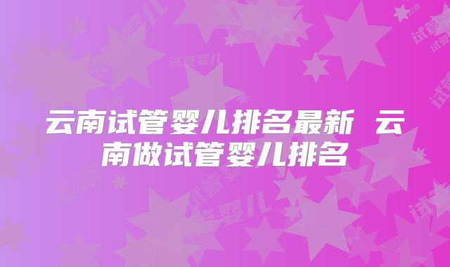 云南试管婴儿排名最新 云南做试管婴儿排名