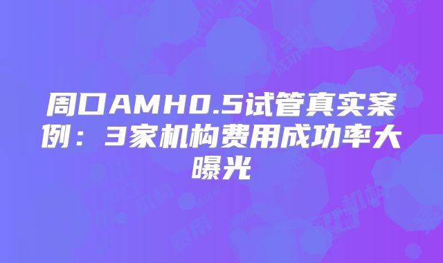 周口AMH0.5试管真实案例：3家机构费用成功率大曝光