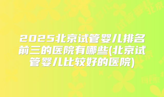 2025北京试管婴儿排名前三的医院有哪些(北京试管婴儿比较好的医院)