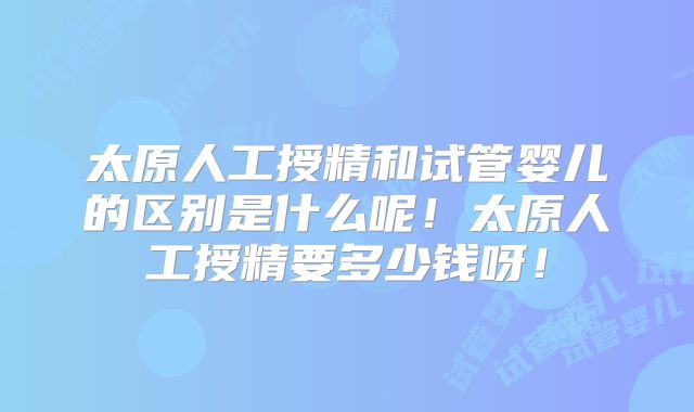 太原人工授精和试管婴儿的区别是什么呢!太原人工授精要多少钱呀!