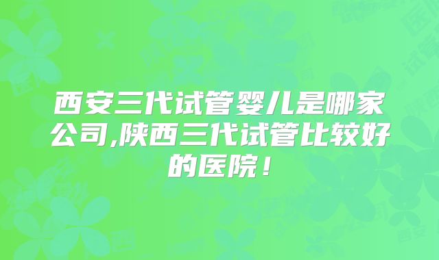 西安三代试管婴儿是哪家公司,陕西三代试管比较好的医院!