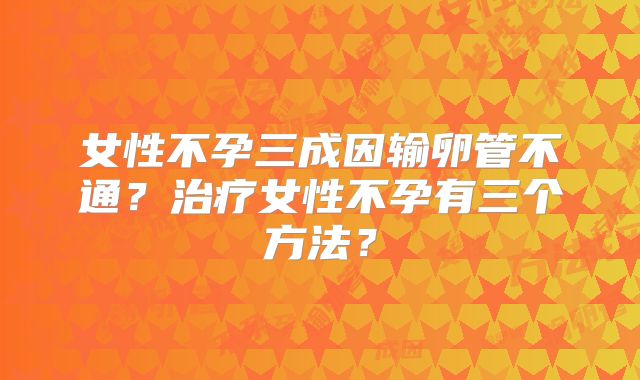 女性不孕三成因输卵管不通？治疗女性不孕有三个方法？