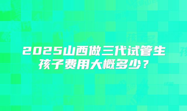 2025山西做三代试管生孩子费用大概多少？
