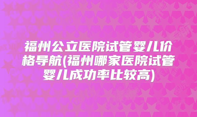 福州公立医院试管婴儿价格导航(福州哪家医院试管婴儿成功率比较高)