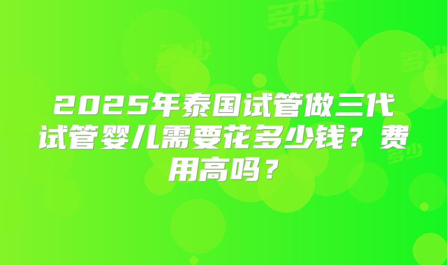 2025年泰国试管做三代试管婴儿需要花多少钱？费用高吗？