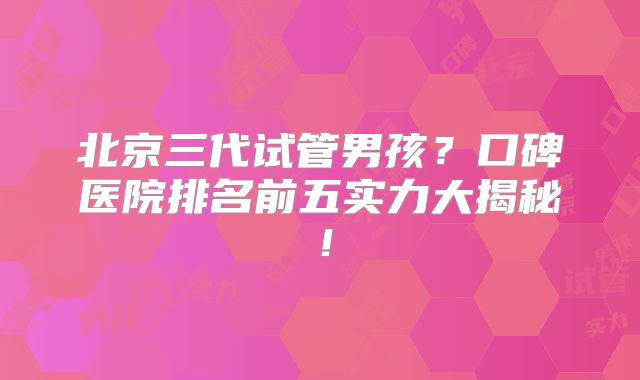 北京三代试管男孩？口碑医院排名前五实力大揭秘！