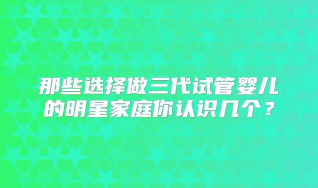 那些选择做三代试管婴儿的明星家庭你认识几个？