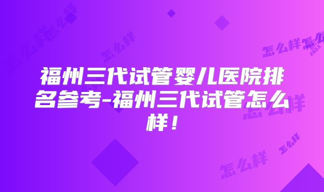 福州三代试管婴儿医院排名参考-福州三代试管怎么样！