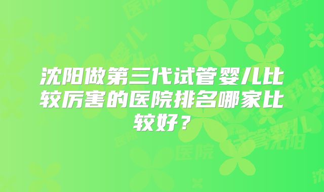 沈阳做第三代试管婴儿比较厉害的医院排名哪家比较好？