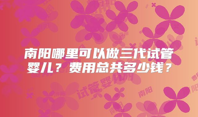 南阳哪里可以做三代试管婴儿？费用总共多少钱？