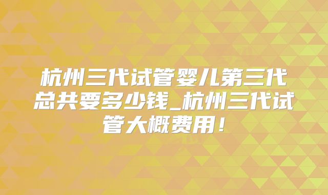 杭州三代试管婴儿第三代总共要多少钱_杭州三代试管大概费用！