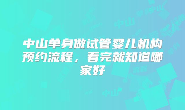 中山单身做试管婴儿机构预约流程，看完就知道哪家好