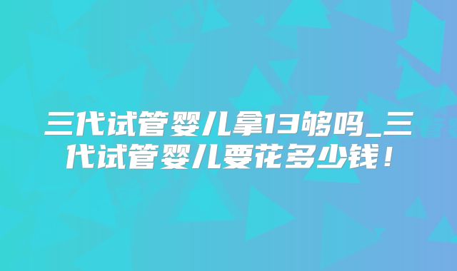 三代试管婴儿拿13够吗_三代试管婴儿要花多少钱！