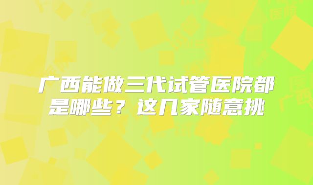 广西能做三代试管医院都是哪些？这几家随意挑