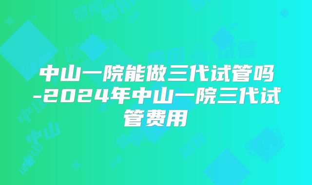 中山一院能做三代试管吗-2024年中山一院三代试管费用