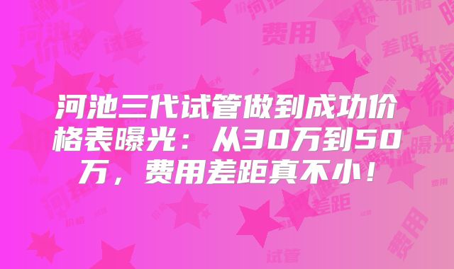 河池三代试管做到成功价格表曝光：从30万到50万，费用差距真不小！
