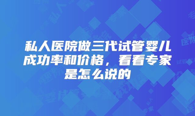 私人医院做三代试管婴儿成功率和价格，看看专家是怎么说的